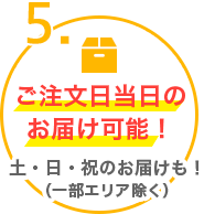 5.ご注文日当日のお届け可能！土・日・祝のお届けも！（一部エリア除く）