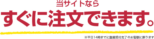 当サイトならすぐに注文できます。※平日14時までに登録受付完了のお客様に限ります