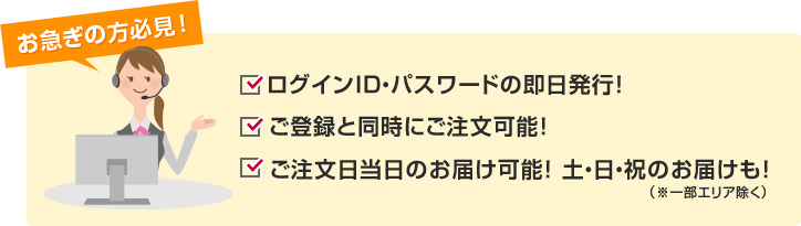 お急ぎの方必見! ログインID・パスワードの即日発行! ご登録と同時にご注文可能! ご注文日当日のお届け可能! 土・日・祝のお届けも!(※一部エリア除く)