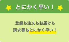 とにかく早い！ 登録も注文もお届けも請求書もとにかく早い！